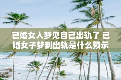 已婚女人梦见自己出轨了 已婚女子梦到出轨是什么预示