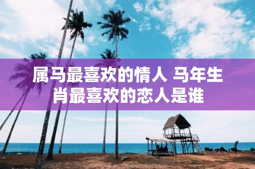 属马最喜欢的情人 马年生肖最喜欢的恋人是谁