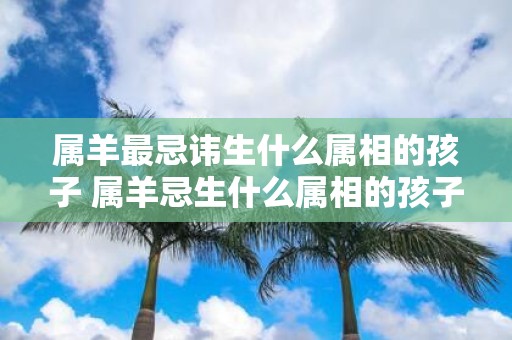 属羊最忌讳生什么属相的孩子 属羊忌生什么属相的孩子