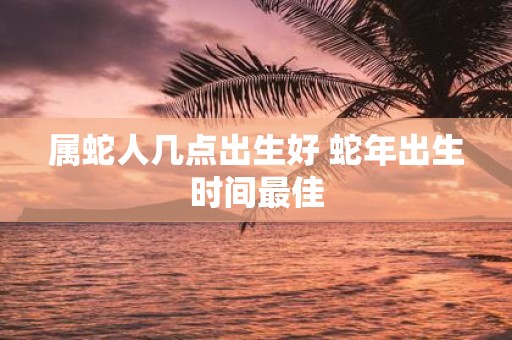 属蛇人几点出生好 蛇年出生时间最佳