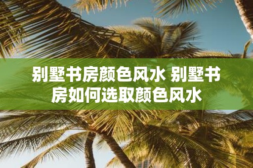 别墅书房颜色风水 别墅书房如何选取颜色风水