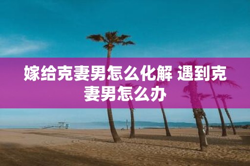 嫁给克妻男怎么化解 遇到克妻男怎么办