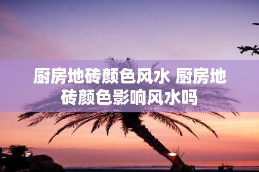 厨房地砖颜色风水 厨房地砖颜色影响风水吗