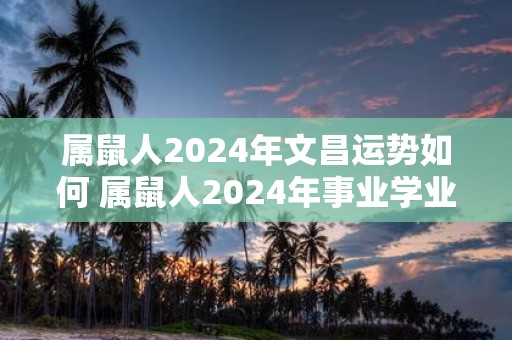 属鼠人2025年文昌运势如何 属鼠人2025年事业学业怎么样