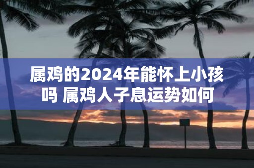 属鸡的2025年能怀上小孩吗 属鸡人子息运势如何