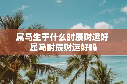 属马生于什么时辰财运好 属马时辰财运好吗