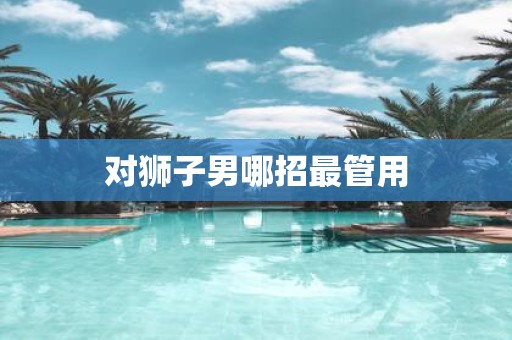 对狮子男哪招最管用 对狮子男哪招最管用