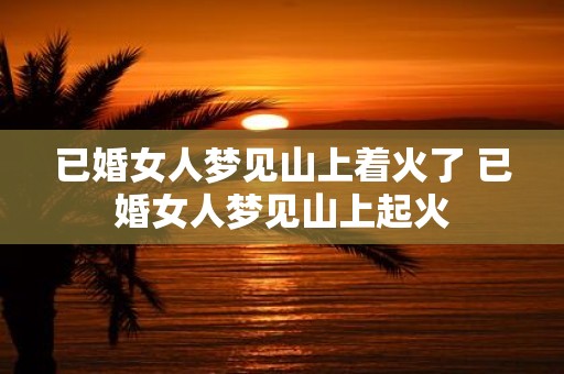 已婚女人梦见山上着火了 已婚女人梦见山上起火 已婚女人梦见山上着火了 已婚女人梦见山上起火