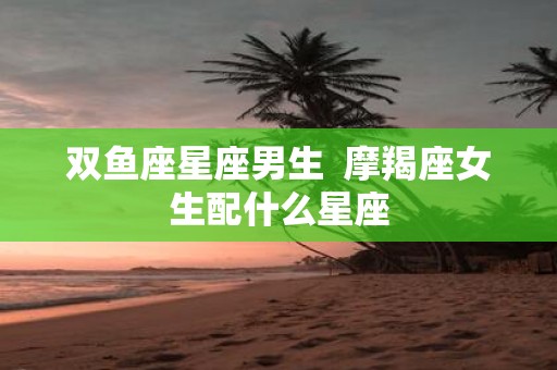 双鱼座星座男生 摩羯座女生配什么星座