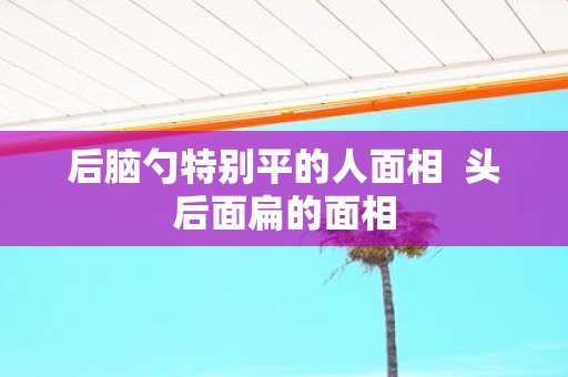 后脑勺特别平的人面相 头后面扁的面相