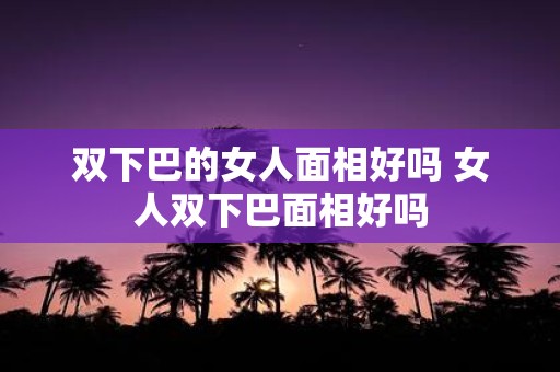 双下巴的女人面相好吗 女人双下巴面相好吗