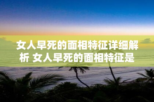女人早死的面相特征详细解析 女人早死的面相特征是什么