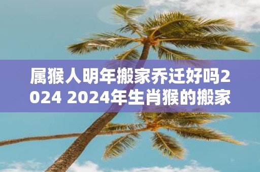 属猴人明年搬家乔迁好吗2025 2025年生肖猴的搬家乔迁吉日