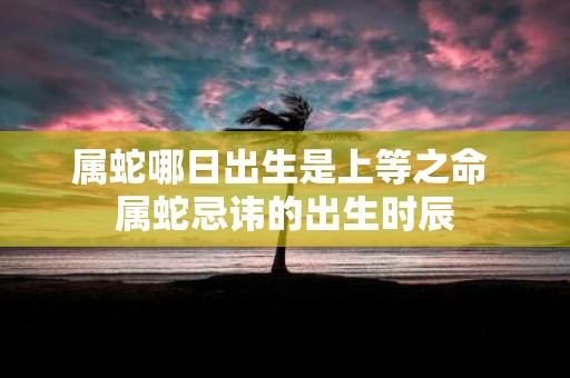 属蛇哪日出生是上等之命 属蛇忌讳的出生时辰