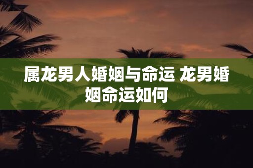 属龙男人婚姻与命运 龙男婚姻命运如何