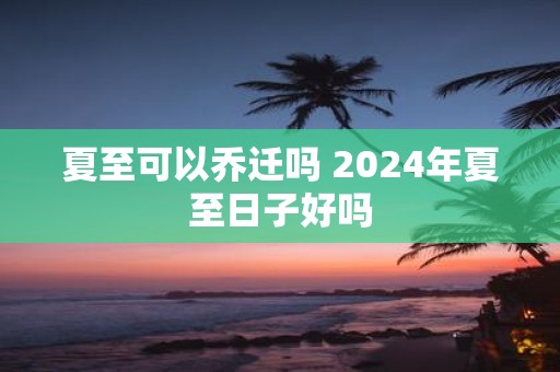 夏至可以乔迁吗 2025年夏至日子好吗
