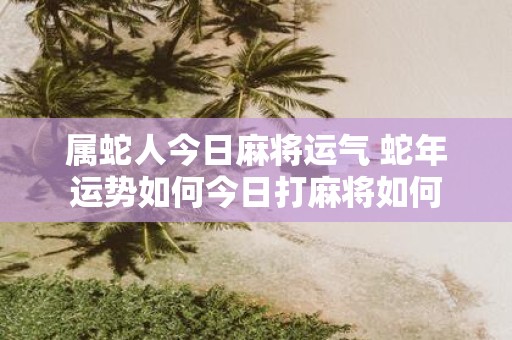 属蛇人今日麻将运气 蛇年运势如何今日打麻将如何