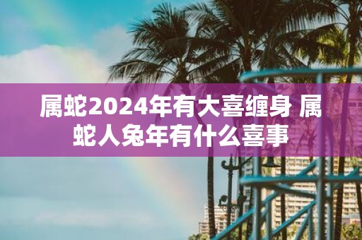 属蛇2025年有大喜缠身 属蛇人蛇年有什么喜事