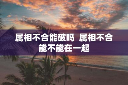 属相不合能破吗 属相不合能不能在一起