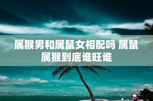属猴男和属鼠女相配吗 属鼠属猴到底谁旺谁