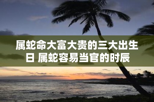 属蛇命大富大贵的三大出生日 属蛇容易当官的时辰