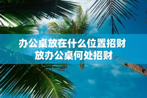 办公桌放在什么位置招财 放办公桌何处招财