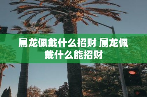 属龙佩戴什么招财 属龙佩戴什么能招财