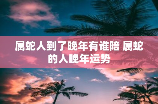 属蛇人到了晚年有谁陪 属蛇的人晚年运势