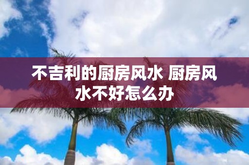 不吉利的厨房风水 厨房风水不好怎么办