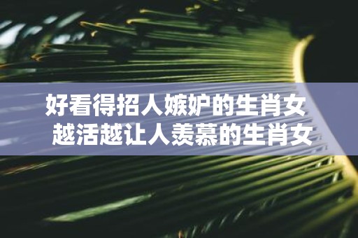 好看得招人嫉妒的生肖女 越活越让人羡慕的生肖女
