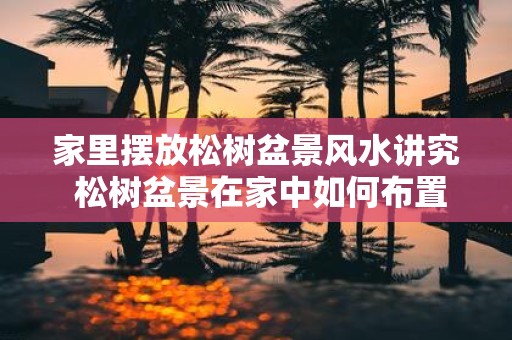 家里摆放松树盆景风水讲究 松树盆景在家中如何布置风水