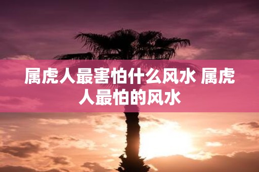 属虎人最害怕什么风水 属虎人最怕的风水