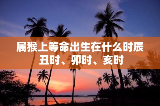 属猴上等命出生在什么时辰 丑时、卯时、亥时 属猴上等命出生在什么时辰 丑时、卯时、亥时