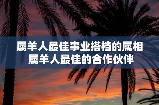 属羊人最佳事业搭档的属相 属羊人最佳的合作伙伴