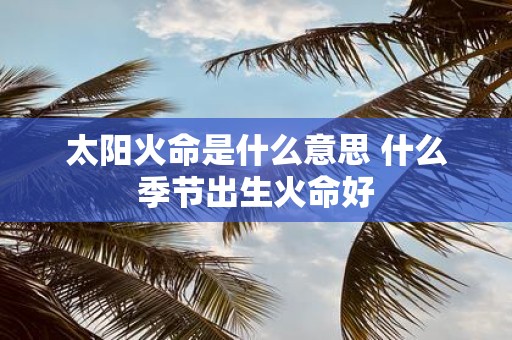 太阳火命是什么意思 什么季节出生火命好