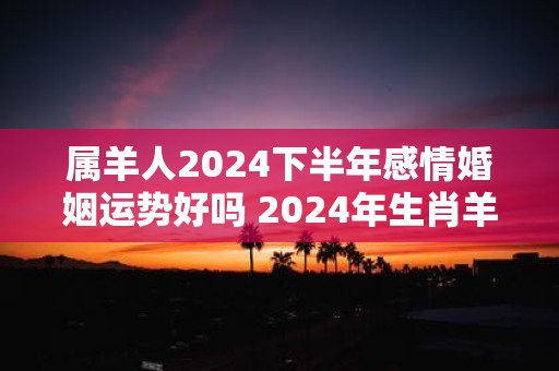 属羊人2025下半年感情婚姻运势好吗 2025年生肖羊的感情运势详解