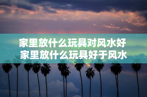 家里放什么玩具对风水好 家里放什么玩具好于风水