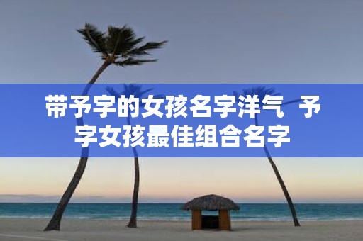 带予字的女孩名字洋气 予字女孩最佳组合名字