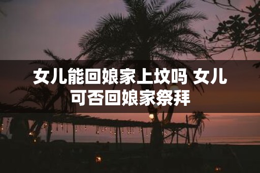 女儿能回娘家上坟吗 女儿可否回娘家祭拜