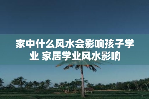 家中什么风水会影响孩子学业 家居学业风水影响