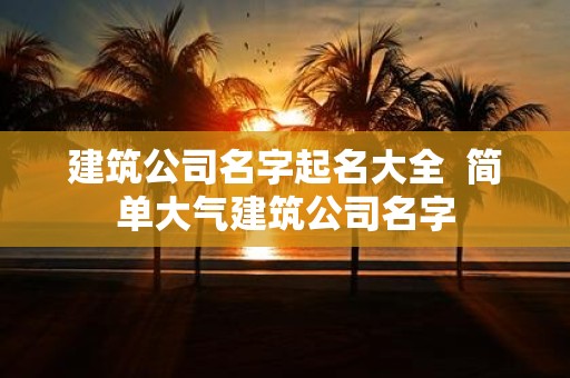 建筑公司名字起名大全 简单大气建筑公司名字