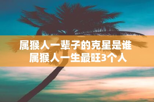 属猴人一辈子的克星是谁 属猴人一生最旺3个人