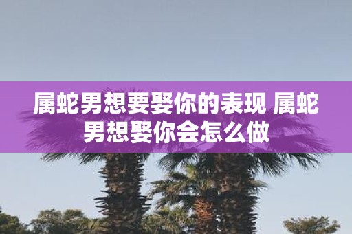 属蛇男想要娶你的表现 属蛇男想娶你会怎么做