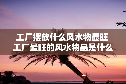 工厂摆放什么风水物最旺 工厂最旺的风水物品是什么