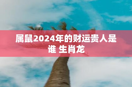 属鼠2025年的财运贵人是谁 生肖龙