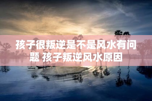 孩子很叛逆是不是风水有问题 孩子叛逆风水原因