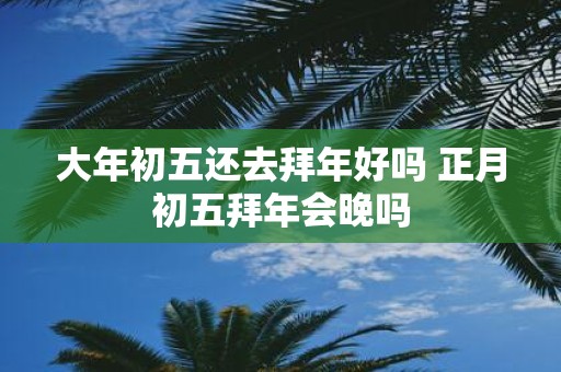 大年初五还去拜年好吗 正月初五拜年会晚吗