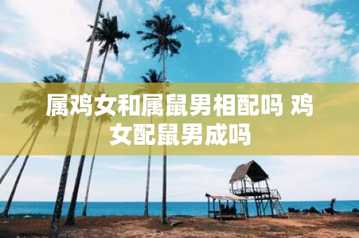 属鸡女和属鼠男相配吗 鸡女配鼠男成吗
