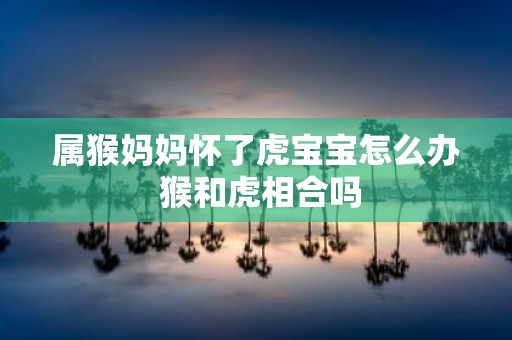 属猴妈妈怀了虎宝宝怎么办 猴和虎相合吗