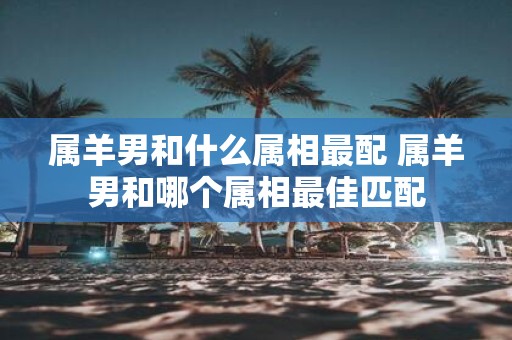 属羊男和什么属相最配 属羊男和哪个属相最佳匹配